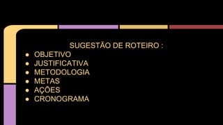 SUGESTÃO DE ROTEIRO :
● OBJETIVO
● JUSTIFICATIVA
● METODOLOGIA
● METAS
● AÇÕES
● CRONOGRAMA
 