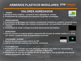 ARMÁRIOS PLASTICOS MODULARES
VALORES AGREGADOS

•
DESIGN
1. Aparência leve e moderna – compatível com a aplicação do produto
2. Possibilidade de customização para pequenas ou grandes quantidades

1. Estudos

• MODULARIDADE
1. Possibilidade de Montagem dos módulos verticalmente, tornando-os solidários através de trava
2. Possibilidade de Montagem dos módulos horizontalmente, com quantidade indefinida de
módulos
3. Possibilidade de venda e entrega do produto desmembrado por módulos
2. ambiência
• MOBILIDADE
1. Peso do conjunto em material plástico representa 40% do peso do modelo metálico.i.e., 22 kg
por módulo, mantendo todas as propriedades mecanicas

• ERGONOMIA / ACESSO
1. Abertura de porta para acesso interno de 180°
2. Laterais com formato projetado para facilitar o transporte

3. modularidade

4.tf momtagem

• CUSTOMIZAÇÃO
1. Possibilidade de produção nas cores desejadas (Pantone), que podem ser relacionadas ao
cliente final ou a qualquer outro apelo de Design ou Marketing
2. Possibilidade de inserção de logotipo em alto ou baixo relevo, com ou sem pós processo de
pintura (tampografia, silk screen)

 