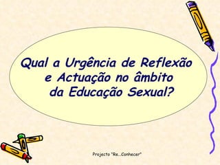 Projecto "Re...Conhecer"  Qual a Urgência de Reflexão  e Actuação no âmbito da Educação Sexual? 