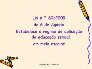 Lei n.º 60/2009 de 6 de Agosto Estabelece o regime de aplicação da educação sexual em meio escolar Projecto "Re...Conhecer"  