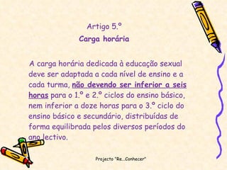 Artigo 5.º Carga horária A carga horária dedicada à educação sexual deve ser adaptada a cada nível de ensino e a cada turma,  não devendo ser inferior a seis horas  para o 1.º e 2.º ciclos do ensino básico, nem inferior a doze horas para o 3.º ciclo do ensino básico e secundário, distribuídas de forma equilibrada pelos diversos períodos do ano lectivo. Projecto "Re...Conhecer"  