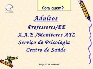 Adultos Professores/EE A.A.E./Monitores ATL Serviço de Psicologia  Centro de Saúde Projecto "Re...Conhecer"  Com quem? 