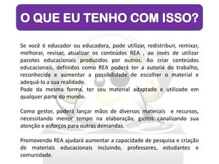 Se você é educador ou educadora, pode utilizar, redistribuir, remixar,
melhorar, revisar, atualizar os conteúdos REA , ao invés de utilizar
pacotes educacionais produzidos por outros. Ao criar conteúdos
educacionais, definidos como REA poderá ter a autoria do trabalho,
reconhecida e aumentar a possibilidade de escolher o material e
adequá-lo a sua realidade.
Pode da mesma forma, ter seu material adaptado e utilizado em
qualquer parte do mundo.

Como gestor, poderá lançar mãos de diversos materiais e recursos,
necessitando menor tempo na elaboração, gastos canalizando sua
atenção e esforços para outras demandas.

Promovendo REA ajudará aumentar a capacidade de pesquisa e criação
de materiais educacionais incluindo, professores, estudantes e
comunidade.
 