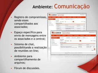 Ambiente: Comunicação

• Registro de compromissos,
  sendo esses
  compartilhados aos
  associados;

• Espaço específico para
  envio de mensagens entre
  os associados e a central;

• Sistema de chat,
  possibilitando a realização
  de reuniões on-line;

• Ambiente para
  compartilhamento de
  arquivos;

• Fórum de discussões.
 