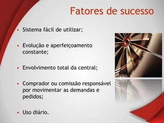 Fatores de sucesso
• Sistema fácil de utilizar;

• Evolução e aperfeiçoamento
  constante;

• Envolvimento total da central;

• Comprador ou comissão responsável
  por movimentar as demandas e
  pedidos;

• Uso diário.
 