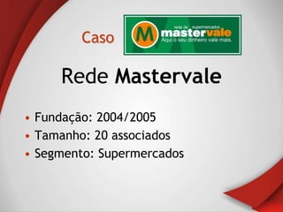 Caso

     Rede Mastervale
• Fundação: 2004/2005
• Tamanho: 20 associados
• Segmento: Supermercados
 