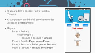 ● O usuário terá 3 opções: Pedra, Papel ou
Tesoura.
● O computador também irá escolher uma das
3 opções aleatoriamente.
● Regras:
Pedra e Pedra ||
Papel e Papel ||
Tesoura e Tesoura = Empate
Pedra e Papel = Papel enrola Pedra
Pedra e Tesoura = Pedra quebra Tesoura
Papel e Tesoura = Tesoura corta Papel
 