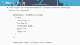 ● Para compor os componentes tem as Folhas de Estilo em Javascript.
Parece Css, mas não é.
const styles = StyleSheet.create({
icones: {
marginTop: 20,
fontSize: 25,
fontWeight: 'bold',
color: 'red',
height: 60
},
});
<Text style={styles. icones}> Icones </Text>
Folhas de Estilo
 