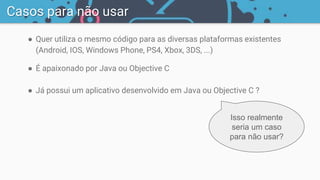 ● Quer utiliza o mesmo código para as diversas plataformas existentes
(Android, IOS, Windows Phone, PS4, Xbox, 3DS, ...)
● É apaixonado por Java ou Objective C
● Já possui um aplicativo desenvolvido em Java ou Objective C ?
Casos para não usar
Isso realmente
seria um caso
para não usar?
 