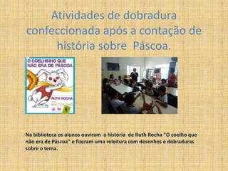 Atividades de dobradura
confeccionada após a contação de
história sobre Páscoa.
Na biblioteca os alunos ouviram a história de Ruth Rocha "O coelho que
não era de Páscoa" e fizeram uma releitura com desenhos e dobraduras
sobre o tema.
 