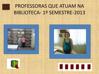 PROFESSORAS QUE ATUAM NA
BIBLIOTECA- 1º SEMESTRE-2013
 
