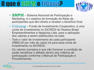 Uma oportunidade para realizar todos os seus sonhos!
O que é e ?
– Sistema Nacional de Participação e
Marketing, é o sistema de formação da Rede de
participantes que têm direito a receber o benefício final;
– Fundo de Investimento Cooperativo, é uma
conta de investimento no SICREDI do Realiza Brasil
Empreendimentos e Negócios Ltda. para a aplicação
dos valores a serem distribuídos na rede;
• Todo o valor de investimento de cada participante
(R$60,00 por mês de cada) irá para essa conta de
investimento no SICREDI;
• Os valores somados é que irão fornecer a condição de
poder beneficiar o afiliado dentro dos critérios de
participação conforme o Manual de Participação e
Procedimentos;
 