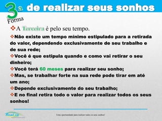 Uma oportunidade para realizar todos os seus sonhos!
A é pelo seu tempo.
Não existe um tempo mínimo estipulado para a retirada
do valor, dependendo exclusivamente de seu trabalho e
de sua rede;
Você é que estipula quando e como vai retirar o seu
dinheiro;
Você terá 60 meses para realizar seu sonho;
Mas, se trabalhar forte na sua rede pode tirar em até
um ano;
Depende exclusivamente do seu trabalho;
E no final retira todo o valor para realizar todos os seus
sonhos!
 