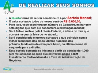 Uma oportunidade para realizar todos os seus sonhos!
• A Quarta forma de retirar seu dinheiro é por Sorteio Mensal;
• O valor sorteado todos os meses será de R$15.000,00;
• Para isso, você escolherá um número de Cadastro, milhar com
sete dígitos que com ele concorrerá à premiação mensal;
• Será feito o sorteio pela Loteria Federal, a última do mês que
correrá na quarta feira ou no sábado;
• Será considerado o número sorteado o que coincidir com a
milhar resultante dos cinco últimos números dos
prêmios, lendo eles de cima para baixo, na última coluna da
esquerda para a direita;
• Esse sorteio somente se iniciará a partir da adesão de 1.000
(um mil) afiliados na rede que estiverem pagos a IEM
Investimento Efetivo Mensal e a Taxa de Administração de
Negócios.
 