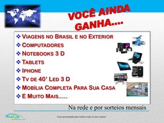 Uma oportunidade para realizar todos os seus sonhos!
Na rede e por sorteios mensais
VIAGENS NO BRASIL E NO EXTERIOR
COMPUTADORES
NOTEBOOKS 3 D
TABLETS
IPHONE
TV DE 40’ LED 3 D
MOBÍLIA COMPLETA PARA SUA CASA
E MUITO MAIS.....
 