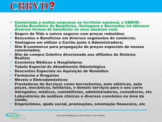 Uma oportunidade para realizar todos os seus sonhos!
 Conveniada a muitas empresas no território nacional, o CBBVD -
Cartão Brasileiro de Benefícios, Vantagens e Descontos irá oferecer
diversas formas de beneficiar os seus usuários com:
 Seguro de Vida e outros seguros com preços reduzidos;
 Descontos e Benefícios em diversos segmentos do comércio;
 Vantagens em utilizar o Cartão junto à Administradora;
 Site E-commerce para propagação de preços especiais de nossos
conveniados;
 Site de compra Coletiva direcionado aos afiliados do Sistema
Realiza;
 Convênios Médicos e Hospitalares
 Tabela Especial de Atendimento Odontológico
 Descontos Especiais na Aquisição de Remédios
 Farmácias e Drogarias
 Móveis e Eletrodomésticos
 Prestadores de Serviços como borracharias, auto elétricas, auto
peças, mecânicas, funilarias, e demais serviços para o seu carro
 Advogados, médicos, contabilistas, administradores, consultores, etc
 Laboratórios de análises clinicas e diversos convênios na área da
saúde,
 Empréstimos, ajuda social, premiações, orientação financeira, etc
 