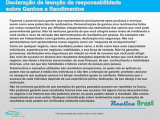 Uma oportunidade para realizar todos os seus sonhos!
Fazemos o possível para garantir que representamos precisamente estes produtos e serviços
assim como seus potenciais de rendimentos. Demonstrações de ganhos e/ou rendimentos feitos
por nossa companhia e/ou por Afiliados independentes são estimativas dos valores que você pode
possivelmente ganhar. Não há nenhuma garantia de que você atingirá esses níveis de rendimento e
você aceita o risco da variação das demonstrações de resultados por pessoa. Os exemplos não
devem ser interpretados como garantia, promessa, declaração e/ou segurança. Não nos
apresentamos nem apresentamos nosso negócio como um “esquema de enriquecimento”.
Como em qualquer negócio, seus resultados podem variar, e terão como base suas capacidades
individuais, experiência em negócios, habilidades, e sua força de vontade. Não há garantias,
promessas, declarações e/ou seguranças em relação ao nível de sucesso que você pode atingir.
Seu nível de sucesso no alcance dos resultados desejados depende do tempo que você dedica ao
negócio, das ideias e técnicas mencionadas, de suas finanças, de seu conhecimento e habilidades
diversas, uma vez que tais habilidades e fatores variam de pessoa para pessoa.
Testemunhos e exemplos utilizados são resultados excepcionais, os quais não se aplicam ou
podem não se aplicar à média dos indivíduos e não têm a intenção de garantir, prometer, declarar
ou assegurar que qualquer pessoa irá atingir resultados iguais ou similares. Reiteramos que o
sucesso de cada indivíduo depende de sua experiência prévia, dedicação, de seu desejo e de sua
motivação.
Não há nenhuma garantia de que exemplos de ganhos passados possam ser repetidos no futuro.
Não podemos garantir seus resultados futuros e/ou seu sucesso. Há alguns riscos desconhecidos
no negócio e na Internet que não podemos prever, os quais podem reduzir o resultado. Não somos
responsáveis por suas ações. Qualquer reivindicação sobre rendimentos reais ou exemplos de
resultados reais podem ser verificados mediante solicitação.
 