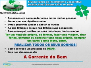 Uma oportunidade para realizar todos os seus sonhos!
 Pensamos em como poderíamos juntar muitas pessoas
 Todas com um objetivo comum
 Umas querendo ajudar e apoiar as outras
 As que tinham e as que não tinham suas conquistas
 Para conseguir realizar os seus mais importantes sonhos
Ter um negócio próprio, se formar, fazer uma viagem, tirar
férias, comprar ou construir uma casa própria, comprar
um carro e uma moto, enfim,
 Como se fosse um presente de .
 Isso nós chamamos de:
 
