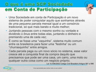 Uma oportunidade para realizar todos os seus sonhos!
• Uma Sociedade em conta de Participação é um novo
sistema de poder conquistar aquilo que sonhamos através
de uma pequena parcela mensal igual a um consórcio
tradicional, só que mais barato e muito melhor;
• Juntando pessoas com o mesmo sonho ou vontade e
dividindo o ônus entre todas elas, juntando o dinheiro e
premiando uma de cada vez;
• É como se fosse uma “vaquinha”, sistema muito comum
entre os brasileiros para fazer uma “festinha” ou um
“churrasquinho” entre amigos.
• Cada parcela paga ou um novo sócio no sistema, esse valor
cresce até a conquista final da compra daquilo que
precisamos que pode ser uma casa, um carro, uma moto ou
qualquer outra coisa como um negócio próprio;
Lei 10.406/2002 Código Civil Brasileiro Artigos 991 a 996
 