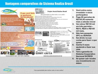 Uma oportunidade para realizar todos os seus sonhos!
Vantagens comparativas do Sistema Realiza Brasil
1. Você entra como
investidor e sócio
participativo
2. Paga 60 parcelas de
R$100,00 somente
mais a adesão inicial
3. Vai retirar R$150 mil
em três parcelas –
R$15, R$35 e R$100
mil reais,
4. Não tem pesquisa
SPC ou SERASA
5. Sai direto na sua
conta para fazer o que
quiser
6. Ganha 9 vezes
ajudando a fazer sua
rede
7. Tem a garantia do
Sistema Cooperativo
Nacional SICREDI
8. Se quiser sair recebe
seu investimento em
dobro
 