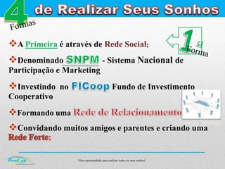 Uma oportunidade para realizar todos os seus sonhos!
A Primeira é através de ;
Denominado - Sistema Nacional de
Participação e Marketing
Investindo no Fundo de Investimento
Cooperativo
Formando uma ;
Convidando muitos amigos e parentes e criando uma
;
 