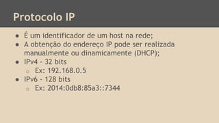 Protocolo IP 
● É um identificador de um host na rede; 
● A obtenção do endereço IP pode ser realizada 
manualmente ou dinamicamente (DHCP); 
● IPv4 - 32 bits 
o Ex: 192.168.0.5 
● IPv6 - 128 bits 
o Ex: 2014:0db8:85a3::7344 
 