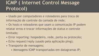 ICMP ( Internet Control Message 
Protocol) 
• Usado por computadores e roteadores para troca de 
informação de controle da camada de rede; 
• Os hosts e roteadores que usam a comunicação IP podem 
relatar erros e trocar informações de status e controle 
limitado; 
• Error reporting: hospedeiro, rede, porta ou protocolo; 
• Echo request/reply (usado pela aplicação ping); 
• Transporte de mensagens: 
• Mensagens ICMP transportadas em datagramas IP; 
 