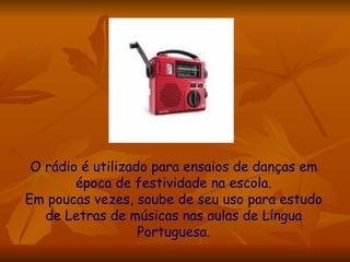 O rádio é utilizado para ensaios de danças em época de festividade na escola. Em poucas vezes, soube de seu uso para estudo de Letras de músicas nas aulas de Língua Portuguesa. 
