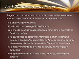 	Surgem como recursos básicos do processo educativo, sendo-lhes atribuído papel central em domínios tão importantes como: (i) a aprendizagem da leitura;(ii) o domínio dessa competência (literacia); (iii) a criação e o desenvolvimento do prazer de ler e a aquisição de hábitos de leitura;(iv) a capacidade de selecionar informação e atuar criticamente perante a quantidade e diversidade de fundos e suportes que hoje são postos à disposição das pessoas (literacia da informação); (v) o desenvolvimento de métodos de estudo, de investigação autónoma; (vi) o aprofundamento da cultura cívica, científica, tecnológica e artística. As bibliotecas escolares