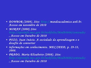 DOWBOR (2009).  Site:  http:// mundoacademico.unb.br .  Acesso em novembro de 2010 MORAN (2000) Site:  http://eproinfo.mec.gov.br/webfolio/Mod84666/conteudo/index.html , Acesso em Outubro de 2010 POZO, Juan Inácio. A sociedade da aprendizagem e o desafio de converter informações em conhecimento. MEC/SEED, p. 29-33, 2008. PRADO, Maria Elisabette (2008). Site:  http://eproinfo.mec.gov.br/webfolio/Mod84666/conteudo/index.html , Acesso em Outubro de 2010 