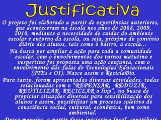 O projeto foi elaborado a partir de experiências anteriores, que aconteceram na escola nos anos de 2008, 2009, 2010, mediante a necessidade de cuidar do ambiente escolar e entorno da escola, ou seja, próximo do convívio diário dos alunos, tais como o bairro, a escola...  Na busca por ampliar a ação para toda a comunidade escolar, com o envolvimentos dos turnos matutino e vespertino foi proposta uma ação conjunta, com o envolvimento das Salas de Tecnologias Educacionais (STEs e OI). Nasce assim o ReciclaBio. Para tanto, foram apresentadas diversas atividades, todas relacionadas com o “REPENSAR,  REDUZIR, REUTILIZAR, RECICLAR o lixo”, na busca de propiciar situações diversas para sensibilização dos alunos e assim, possibilitar um processo coletivo de consciência social, cultural, econômica, bem como ambiental.  Dessa maneira, a partir dessa iniciativa local, contribuir para a conservação do ambiente como um todo. Justificativa 