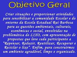 Criar situações e proporcionar atividades para sensibilizar a comunidade Escolar e do entorno da Escola Estadual Rui Barbosa para as questões ambientais, culturais, econômicas e social, envolvidas na problemática do LIXO, com apresentação de propostas que leve cada participante a “Repensar, Reduzir, Reutilizar, Recuperar e Reciclar o lixo”. Enfim, para construirmos um ambiente agradável, limpo e organizado. Objetivo Geral 