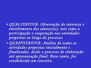 QUALITATIVA: Observação do interesse e envolvimento dos alunos(as), tais como a participação e cooperação nas atividades propostas ao longo do processo. QUANTITATIVA: Análise de todas as atividades propostas inicialmente e finalizadas, desde o processo de elaboração até apresentação final. Para tanto, foi estabelecido um conceito. 