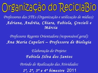 Professoras das STEs (Organização e utilização de mídias):  Adriana, Andréia, Chiara, Fabiola, Grecieli e Márcia Professora Regente Orientadora (responsável geral): Ana Maria Capelari – Professora de Biologia Elaboração do Projeto: Fabiola Silva dos Santos Período de Realização das Atividades: 1º, 2º, 3º e 4º bimestre   2011 Organização do ReciclaBio 