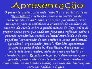 O presente projeto pretende trabalhar a partir do tema “ R ecicla B io”  a reflexão sobre a importância da conservação do ambiente. O projeto possibilita criar situações para sensibilizar a comunidade escolar e do entorno da escola sobre a problemática do lixo. Além de propor ações para que cada um faça uma reflexão sobre a questão econômica, social, cultural envolvida e de seu papel na “construção de um ambiente socio-ambiental, agradável, organizado, justo”. Também apresentar propostas para  Reduzir ,  Reutilizar ,  Recuperar  os materiais descartados, além de uma sequência de atividades para  Reciclar  o lixo, pois diariamente, uma grande quantidade de materiais são descartados e acumulados no ambiente escolar, nas ruas dos bairros, nos terrenos baldios e lixões. Apresentação 