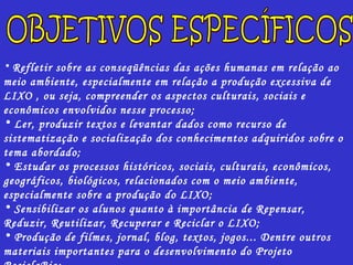 Refletir sobre as conseqüências das ações humanas em relação ao meio ambiente, especialmente em relação a produção excessiva de LIXO , ou seja, compreender os aspectos culturais, sociais e econômicos envolvidos nesse processo; Ler, produzir textos e levantar dados como recurso de sistematização e socialização dos conhecimentos adquiridos sobre o tema abordado; Estudar os processos históricos, sociais, culturais, econômicos, geográficos, biológicos, relacionados com o meio ambiente, especialmente sobre a produção do LIXO; Sensibilizar os alunos quanto à importância de Repensar, Reduzir, Reutilizar, Recuperar e Reciclar o LIXO; Produção de filmes, jornal, blog, textos, jogos... Dentre outros materiais importantes para o desenvolvimento do Projeto ReciclaBio; Produção de relatório final como recurso de sistematização das atividades desenvolvidas.  OBJETIVOS ESPECÍFICOS 
