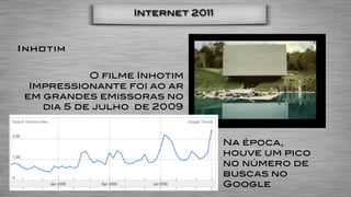 Internet 2011



Inhotim

            O filme Inhotim
  Impressionante foi ao ar
 em grandes emissoras no
    dia 5 de julho de 2009



                                  Na época,
                                  houve um pico
                                  no número de
                                  buscas no
                                  Google
 