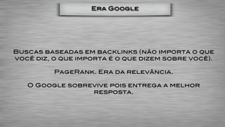Era Google




Buscas baseadas em backlinks (não importa o que
você diz, o que importa é o que dizem sobre você).

          PageRank. Era da relevância.

   O Google sobrevive pois entrega a melhor
                 resposta.
 