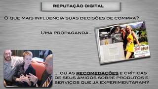 reputação digital


O que mais influencia suas decisões de compra?


            Uma propaganda…




                 … ou as recomedações e críticas
                 de seus amigos sobre produtos e
                 serviços que já experimentaram?
 