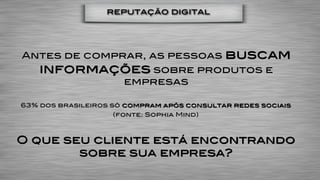 reputação digital




Antes de comprar, as pessoas                buscam
    informações sobre produtos e
                      empresas

63% dos brasileiros só compram após consultar redes sociais
                    (fonte: Sophia Mind)



O que seu cliente está encontrando
        sobre sua empresa?
 
