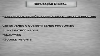 Reputação Digital




- saber o que seu público procura e como ele procura


Como: Vendo o que está sendo procurado
* Links patrocinados
*Analytics
*Google Insights
 
