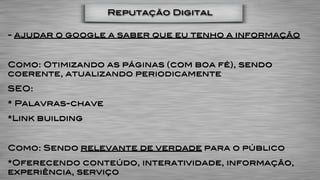 Reputação Digital

- ajudar o google a saber que eu tenho a informação


Como: Otimizando as páginas (com boa fé), sendo
coerente, atualizando periodicamente
SEO:
* Palavras-chave
*Link building


Como: Sendo relevante de verdade para o público
*Oferecendo conteúdo, interatividade, informação,
experiência, serviço
 
