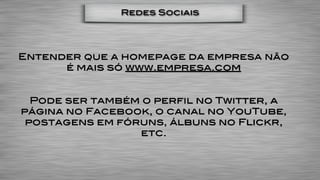 Redes Sociais




Entender que a homepage da empresa não
      é mais só www.empresa.com


  Pode ser também o perfil no Twitter, a
página no Facebook, o canal no YouTube,
 postagens em fóruns, álbuns no Flickr,
                 etc.
 