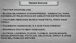 Redes Sociais


- Twitter (microblog)
- Blogs (blogspot e wordpress) - essencial para
conseguir relevância em assuntos estratégicos
- Youtube (segunda busca mais feita, midia mais
viral)
- Facebook (indexavel e a que mais cresce)
- Wikipedia (muito bem indexada)
- outros: linkedin, flickr, tumblr, googlemaps,
googleprofiles, fotolog, delicious, orkut e onde
mais seu público estiver
 