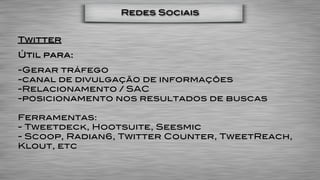 Redes Sociais


Twitter
Útil para:
-Gerar tráfego
-canal de divulgação de informações
-Relacionamento / SAC
-posicionamento nos resultados de buscas

Ferramentas:
- Tweetdeck, Hootsuite, Seesmic
- Scoop, Radian6, Twitter Counter, TweetReach,
Klout, etc
 