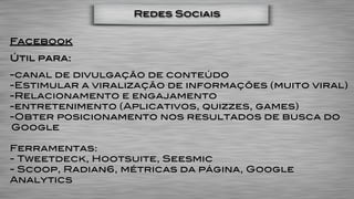 Redes Sociais


Facebook
Útil para:
-canal de divulgação de conteúdo
-Estimular a viralização de informações (muito viral)
-Relacionamento e engajamento
-entretenimento (Aplicativos, quizzes, games)
-Obter posicionamento nos resultados de busca do
Google

Ferramentas:
- Tweetdeck, Hootsuite, Seesmic
- Scoop, Radian6, métricas da página, Google
Analytics
 