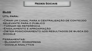 Redes Sociais


Blog
Útil para:
-Criar um canal para a centralização de conteúdo
relevante para o público
-Tornar-se referência
-Engajamento e aproximação
-Obter posicionamento nos resultados de busca do
Google

Ferramentas:
- Blogspot, Wordpress
- Google Analytics
 