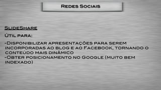 Redes Sociais




SlideShare
Útil para:
-Disponibilizar apresentações para serem
incorporadas ao blog e ao Facebook, tornando o
conteúdo mais dinâmico
-Obter posicionamento no Google (muito bem
indexado)
 
