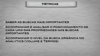 Métricas




saber as buscas mais importantes
Acompanhar e analisar o posicionamento de
cada uma das propriedades nas buscas
importantes
Acompanhar o nível da busca orgânica no
analytics (Volume e Termos)
 