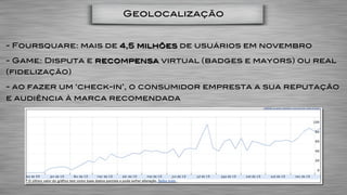 Geolocalização


- Foursquare: mais de 4,5 milhões de usuários em novembro

- Game: Disputa e recompensa virtual (badges e mayors) ou real
(fidelização)

- ao fazer um ‘check-in’, o consumidor empresta a sua reputação
e audiência à marca recomendada
 